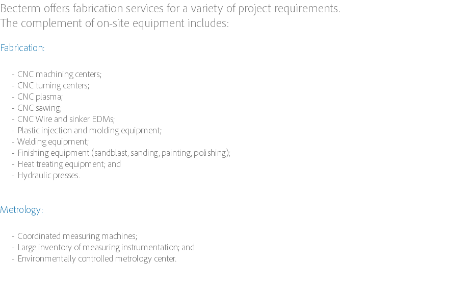 Becterm offers fabrication services for a variety of project requirements. The complement of on-site equipment includes: Fabrication: CNC machining centers;
CNC turning centers;
CNC plasma;
CNC sawing;
CNC Wire and sinker EDMs;
Plastic injection and molding equipment;
Welding equipment;
Finishing equipment (sandblast, sanding, painting, polishing);
Heat treating equipment; and
Hydraulic presses. Metrology: Coordinated measuring machines;
Large inventory of measuring instrumentation; and
Environmentally controlled metrology center. 