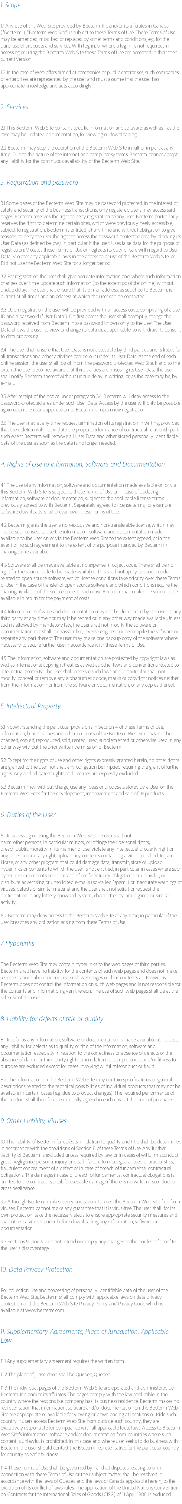 1. Scope 1.1 Any use of this Web Site provided by Becterm Inc and/or its affiliates in Canada ("Becterm"), "Becterm Web Site", is subject to these Terms of Use. These Terms of Use may be amended, modified or replaced by other terms and conditions, e.g. for the purchase of products and services. With log-in, or where a log-in is not required, in accessing or using the Becterm Web Site these Terms of Use are accepted in their then current version. 1.2 In the case of Web offers aimed at companies or public enterprises, such companies or enterprises are represented by the user and must assume that the user has appropriate knowledge and acts accordingly. 2. Services 2.1 This Becterm Web Site contains specific information and software, as well as - as the case may be - related documentation, for viewing or downloading. 2.2 Becterm may stop the operation of the Becterm Web Site in full or in part at any time. Due to the nature of the internet and computer systems, Becterm cannot accept any liability for the continuous availability of the Becterm Web Site. 3. Registration and password 3.1 Some pages of the Becterm Web Site may be password protected. In the interest of safety and security of the business transactions, only registered users may access said pages. Becterm reserves the right to deny registration to any user. Becterm particularly reserves the right to determine certain sites, which were previously freely accessible, subject to registration. Becterm is entitled, at any time and without obligation to give reasons, to deny the user the right to access the password-protected area by blocking its User Data (as defined below), in particular if the user: Uses false data for the purpose of registration; Violates these Terms of Use or neglects its duty of care with regard to User Data; Violates any applicable laws in the access to or use of the Becterm Web Site; or
Did not use the Becterm Web Site for a longer period. 3.2 For registration the user shall give accurate information and, where such information changes over time, update such information (to the extent possible: online) without undue delay. The user shall ensure that its e-mail address, as supplied to Becterm, is current at all times and an address at which the user can be contacted. 3.3 Upon registration the user will be provided with an access code, comprising of a user ID and a password ("User Data"). On first access the user shall promptly change the password received from Becterm into a password known only to the user. The User Data allows the user to view or change its data or, as applicable, to withdraw its consent to data processing. 3.4 The user shall ensure that User Data is not accessible by third parties and is liable for all transactions and other activities carried out under its User Data. At the end of each online session, the user shall log off from the password protected Web Site. If and to the extent the user becomes aware that third parties are misusing its User Data the user shall notify Becterm thereof without undue delay in writing, or, as the case may be, by e-mail. 3.5 After receipt of the notice under paragraph 3.4, Becterm will deny access to the password-protected area under such User Data. Access by the user will only be possible again upon the user's application to Becterm or upon new registration. 3.6 The user may at any time request termination of its registration in writing, provided that the deletion will not violate the proper performance of contractual relationships. In such event Becterm will remove all User Data and other stored personally identifiable data of the user as soon as the data is no longer needed. 4. Rights of Use to Information, Software and Documentation 4.1 The use of any information, software and documentation made available on or via this Becterm Web Site is subject to these Terms of Use or, in case of updating information, software or documentation, subject to the applicable license terms previously agreed to with Becterm. Separately agreed to license terms, for example software downloads, shall prevail over these Terms of Use. 4.2 Becterm grants the user a non-exclusive and non-transferable license, which may not be sublicensed, to use the information, software and documentation made available to the user on or via the Becterm Web Site to the extent agreed, or in the event of no such agreement to the extent of the purpose intended by Becterm in making same available. 4.3 Software shall be made available at no expense in object code. There shall be no right for the source code to be made available. This shall not apply to source code related to open source software, which license conditions take priority over these Terms of Use in the case of transfer of open source software and which conditions require the making available of the source code. In such case Becterm shall make the source code available in return for the payment of costs. 4.4 Information, software and documentation may not be distributed by the user to any third party at any time nor may it be rented or in any other way made available. Unless such is allowed by mandatory law, the user shall not modify the software or documentation nor shall it disassemble, reverse engineer or decompile the software or separate any part thereof. The user may make one backup copy of the software where necessary to secure further use in accordance with these Terms of Use. 4.5 The information, software and documentation are protected by copyright laws as well as international copyright treaties as well as other laws and conventions related to intellectual property. The user shall observe such laws and in particular shall not modify, conceal or remove any alphanumeric code, marks or copyright notices neither from the information nor from the software or documentation, or any copies thereof. 5. Intellectual Property 5.1 Notwithstanding the particular provisions in Section 4 of these Terms of Use, information, brand names and other contents of the Becterm Web Site may not be changed, copied, reproduced, sold, rented, used, supplemented or otherwise used in any other way without the prior written permission of Becterm. 5.2 Except for the rights of use and other rights expressly granted herein, no other rights are granted to the user nor shall any obligation be implied requiring the grant of further rights. Any and all patent rights and licenses are expressly excluded. 5.3 Becterm may, without charge, use any ideas or proposals stored by a User on the Becterm Web Sites for the development, improvement and sale of its products. 6. Duties of the User 6.1 In accessing or using the Becterm Web Site the user shall not
harm other persons, in particular minors, or infringe their personal rights;
breach public morality in its manner of use; violate any intellectual property right or any other proprietary right; upload any contents containing a virus, so-called Trojan Horse, or any other program that could damage data; transmit, store or upload hyperlinks or contents to which the user is not entitled, in particular in cases where such hyperlinks or contents are in breach of confidentiality obligations or unlawful; or distribute advertising or unsolicited e-mails (so-called "spam") or inaccurate warnings of viruses, defects or similar material and the user shall not solicit or request the participation in any lottery, snowball system, chain letter, pyramid game or similar activity. 6.2 Becterm may deny access to the Becterm Web Site at any time, in particular if the user breaches any obligation arising from these Terms of Use. 7. Hyperlinks The Becterm Web Site may contain hyperlinks to the web pages of third parties. Becterm shall have no liability for the contents of such web pages and does not make representations about or endorse such web pages or their contents as its own, as Becterm does not control the information on such web pages and is not responsible for the contents and information given thereon. The use of such web pages shall be at the sole risk of the user. 8. Liability for defects of title or quality 8.1 Insofar as any information, software or documentation is made available at no cost, any liability for defects as to quality or title of the information, software and documentation especially in relation to the correctness or absence of defects or the absence of claims or third party rights or in relation to completeness and/or fitness for purpose are excluded except for cases involving wilful misconduct or fraud. 8.2 The information on the Becterm Web Site may contain specifications or general descriptions related to the technical possibilities of individual products that may not be available in certain cases (e.g. due to product changes). The required performance of the product shall therefore be mutually agreed in each case at the time of purchase. 9. Other Liability, Viruses 9.1 The liability of Becterm for defects in relation to quality and title shall be determined in accordance with the provisions of Section 8 of these Terms of Use. Any further liability of Becterm is excluded unless required by law, or in cases of wilful misconduct, gross negligence, personal injury or death, failure to meet guaranteed characteristics, fraudulent concealment of a defect or in case of breach of fundamental contractual obligations. The damages in case of breach of fundamental contractual obligations is limited to the contract-typical, foreseeable damage if there is no wilful misconduct or gross negligence. 9.2 Although Becterm makes every endeavour to keep the Becterm Web Site free from viruses, Becterm cannot make any guarantee that it is virus-free. The user shall, for its own protection, take the necessary steps to ensure appropriate security measures and shall utilize a virus scanner before downloading any information, software or documentation. 9.3 Sections 9.1 and 9.2 do not intend nor imply any changes to the burden of proof to the user's disadvantage. 10. Data Privacy Protection For collection, use and processing of personally identifiable data of the user of the Becterm Web Site, Becterm shall comply with applicable laws on data privacy protection and the Becterm Web Site Privacy Policy and Privacy Code which is available at www.becterm.com 11. Supplementary Agreements, Place of Jurisdiction, Applicable Law 11.1 Any supplementary agreement requires the written form. 11.2 The place of jurisdiction shall be Quebec, Quebec. 11.3 The individual pages of the Becterm Web Site are operated and administered by Becterm Inc. and/or its affiliates. The pages comply with the law applicable in the country where the responsible company has its business residence. Becterm makes no representation that information, software and/or documentation on the Becterm Web Site are appropriate or available for viewing or downloading at locations outside such country. If users access Becterm Web Site from outside such country, they are exclusively responsible for compliance with all applicable local laws. Access to Becterm Web Site's information, software and/or documentation from countries where such content is unlawful is prohibited. In this case and where user seeks to do business with Becterm, the user should contact the Becterm representative for the particular country for country specific business. 11.4 These Terms of Use shall be governed by - and all disputes relating to or in connection with these Terms of Use or their subject matter shall be resolved in accordance with the laws of Quebec and the laws of Canada applicable herein, to the exclusion of its conflict of laws rules. The application of the United Nations Convention on Contracts for the International Sales of Goods (CISG) of 11 April 1980 is excluded.
